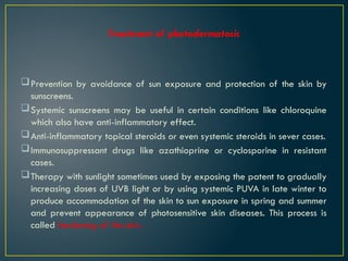 Treatment of photodermatosis
Prevention by avoidance of sun exposure and protection of the skin by
sunscreens.
Systemic sunscreens may be useful in certain conditions like chloroquine
which also have anti-inflammatory effect.
Anti-inflammatory topical steroids or even systemic steroids in sever cases.
Immunosuppressant drugs like azathioprine or cyclosporine in resistant
cases.
Therapy with sunlight sometimes used by exposing the patent to gradually
increasing doses of UVB light or by using systemic PUVA in late winter to
produce accommodation of the skin to sun exposure in spring and summer
and prevent appearance of photosensitive skin diseases. This process is
called hardening of the skin.
 