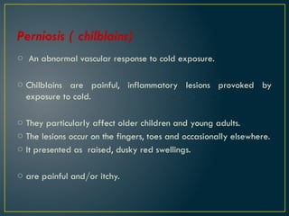 Perniosis ( chilblains)
o An abnormal vascular response to cold exposure.
o Chilblains are painful, inflammatory lesions provoked by
exposure to cold.
o They particularly affect older children and young adults.
o The lesions occur on the fingers, toes and occasionally elsewhere.
o It presented as raised, dusky red swellings.
o are painful and/or itchy.
 