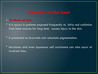 Reaction to the heat
1- Erythema ab igne:
 It is occurs in patients exposed frequently to Infra red radiation
from heat sources for long time. causes injury to the skin.
 It presented as brownish-red reticulate pigmentation.
 keratoses and even squamous cell carcinoma can also occur at
involved sites.
 