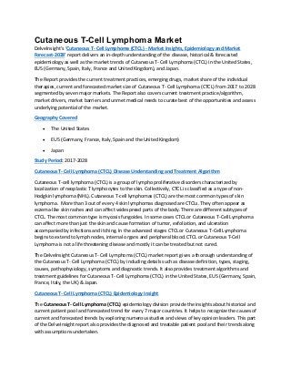 Cutaneous T-Cell Lymphoma Market
DelveInsight’s ‘Cutaneous T- Cell Lymphoma (CTCL) - Market Insights, Epidemiology and Market
Forecast-2028’ report delivers an in-depth understanding of the disease, historical & forecasted
epidemiology as well as the market trends of Cutaneous T- Cell Lymphoma (CTCL) in the United States,
EU5 (Germany, Spain, Italy, France and United Kingdom), and Japan.
The Report provides the current treatment practices, emerging drugs, market share of the individual
therapies, current and forecasted market size of Cutaneous T- Cell Lymphoma (CTCL) from 2017 to 2028
segmented by seven major markets. The Report also covers current treatment practice/algorithm,
market drivers, market barriers and unmet medical needs to curate best of the opportunities and assess
underlying potential of the market.
Geography Covered
• The United States
• EU5 (Germany, France, Italy, Spain and the United Kingdom)
• Japan
Study Period: 2017-2028
Cutaneous T- Cell Lymphoma (CTCL) Disease Understanding and Treatment Algorithm
Cutaneous T-cell lymphoma (CTCL) is a group of lympho proliferative disorders characterized by
localization of neoplastic T lymphocytes to the skin. Collectively, CTCL is classified as a type of non-
Hodgkin lymphoma (NHL). Cutaneous T-cell lymphomas (CTCL) are the most common types of skin
lymphoma. More than 3 out of every 4 skin lymphomas diagnosed are CTCLs. They often appear as
eczema-like skin rashes and can affect widespread parts of the body. There are different subtypes of
CTCL. The most common type is mycosis fungoides. In some cases CTCL or Cutaneous T-Cell Lymphoma
can affect more than just the skin and cause formation of tumor, exfoliation, and ulceration
accompanied by infections and itching. In the advanced stages CTCL or Cutaneous T-Cell Lymphoma
begins to extend to lymph nodes, internal organs and peripheral blood. CTCL or Cutaneous T-Cell
Lymphoma is not a life threatening disease and mostly it can be treated but not cured.
The DelveInsight Cutaneous T- Cell Lymphoma (CTCL) market report gives a thorough understanding of
the Cutaneous T- Cell Lymphoma (CTCL) by including details such as disease definition, types, staging,
causes, pathophysiology, symptoms and diagnostic trends. It also provides treatment algorithms and
treatment guidelines for Cutaneous T- Cell Lymphoma (CTCL) in the United States, EU5 (Germany, Spain,
France, Italy, the UK) & Japan.
Cutaneous T- Cell Lymphoma (CTCL) Epidemiology Insight
The Cutaneous T- Cell Lymphoma (CTCL) epidemiology division provide the insights about historical and
current patient pool and forecasted trend for every 7 major countries. It helps to recognize the causes of
current and forecasted trends by exploring numerous studies and views of key opinion leaders. This part
of the DelveInsight report also provides the diagnosed and treatable patient pool and their trends along
with assumptions undertaken.
 