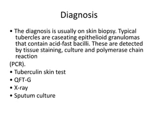 Diagnosis
• The diagnosis is usually on skin biopsy. Typical
tubercles are caseating epithelioid granulomas
that contain acid-fast bacilli. These are detected
by tissue staining, culture and polymerase chain
reaction
(PCR).
• Tuberculin skin test
• QFT-G
• X-ray
• Sputum culture
 