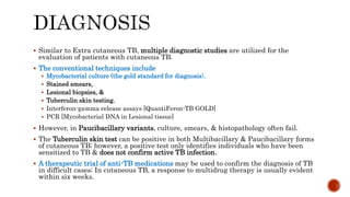  Similar to Extra cutaneous TB, multiple diagnostic studies are utilized for the
evaluation of patients with cutaneous TB.
 The conventional techniques include
 Mycobacterial culture (the gold standard for diagnosis),
 Stained smears,
 Lesional biopsies, &
 Tuberculin skin testing.
 Interferon-gamma release assays [QuantiFeron-TB GOLD]
 PCR [Mycobacterial DNA in Lesional tissue]
 However, in Paucibacillary variants, culture, smears, & histopathology often fail.
 The Tuberculin skin test can be positive in both Multibacillary & Paucibacillary forms
of cutaneous TB; however, a positive test only identifies individuals who have been
sensitized to TB & does not confirm active TB infection.
 A therapeutic trial of anti-TB medications may be used to confirm the diagnosis of TB
in difficult cases; In cutaneous TB, a response to multidrug therapy is usually evident
within six weeks.
 