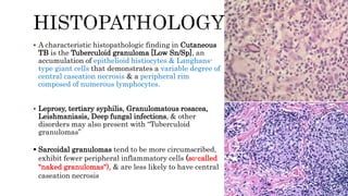  A characteristic histopathologic finding in Cutaneous
TB is the Tuberculoid granuloma [Low Sn/Sp], an
accumulation of epithelioid histiocytes & Langhans-
type giant cells that demonstrates a variable degree of
central caseation necrosis & a peripheral rim
composed of numerous lymphocytes.
 Leprosy, tertiary syphilis, Granulomatous rosacea,
Leishmaniasis, Deep fungal infections, & other
disorders may also present with “Tuberculoid
granulomas”
 Sarcoidal granulomas tend to be more circumscribed,
exhibit fewer peripheral inflammatory cells (so-called
"naked granulomas"), & are less likely to have central
caseation necrosis
 