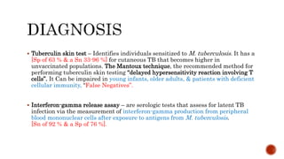  Tuberculin skin test – Identifies individuals sensitized to M. tuberculosis. It has a
[Sp of 63 % & a Sn 33-96 %] for cutaneous TB that becomes higher in
unvaccinated populations. The Mantoux technique, the recommended method for
performing tuberculin skin testing “delayed hypersensitivity reaction involving T
cells”. It Can be impaired in young infants, older adults, & patients with deficient
cellular immunity, “False Negatives”.
 Interferon-gamma release assay – are serologic tests that assess for latent TB
infection via the measurement of interferon-gamma production from peripheral
blood mononuclear cells after exposure to antigens from M. tuberculosis.
[Sn of 92 % & a Sp of 76 %].
 