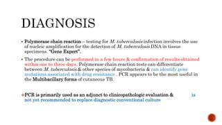 Polymerase chain reaction – testing for M. tuberculosis infection involves the use
of nucleic amplification for the detection of M. tuberculosis DNA in tissue
specimens. “Gene Expert”.
 The procedure can be performed in a few hours & confirmation of results obtained
within one to three days. Polymerase chain reaction tests can differentiate
between M. tuberculosis & other species of mycobacteria & can identify gene
mutations associated with drug resistance . PCR appears to be the most useful in
the Multibacillary forms of cutaneous TB.
PCR is primarily used as an adjunct to clinicopathologic evaluation & is
not yet recommended to replace diagnostic conventional culture
 