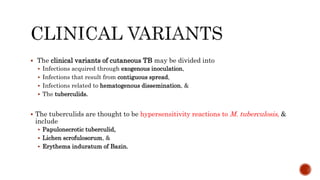  The clinical variants of cutaneous TB may be divided into
 Infections acquired through exogenous inoculation,
 Infections that result from contiguous spread,
 Infections related to hematogenous dissemination, &
 The tuberculids.
 The tuberculids are thought to be hypersensitivity reactions to M. tuberculosis, &
include
 Papulonecrotic tuberculid,
 Lichen scrofulosorum, &
 Erythema induratum of Bazin.
 