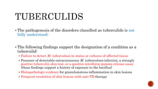  The pathogenesis of the disorders classified as tuberculids is not
fully understood;
 The following findings support the designation of a condition as a
tuberculid:
 Failure to detect M. tuberculosis in stains or cultures of affected tissue
 Presence of detectable extracutaneous M. tuberculosis infection, a strongly
positive tuberculin skin test, or a positive interferon-gamma release assay
(these findings support a history of exposure to the bacillus)
 Histopathologic evidence for granulomatous inflammation in skin lesions
 Frequent resolution of skin lesions with anti-TB therapy
 