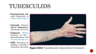 Papulonecrotic tuberculid is the most common of the tuberculid disorders. It is
most frequently seen in children & young adults . It may coexist with other
tuberculids, lupus vulgaris, & Scrofuloderma.
 Clinically- Presents as a symmetric & recurring eruption of 2 to 8 mm, firm, dark
red or violaceous papules that subsequently become pustular or necrotic; most
commonly occur on the face, ears, extensor extremities, & buttocks.
 Diagnosis- Histopathologic examination often demonstrates wedge-shaped
necrosis in the upper dermis & epidermis & nonspecific or tuberculoid
granulomatous inflammation. M. tuberculosis bacilli usually are not detectable
via microscopy or cultures. TST +ve
 DDX- Pityriasis lichenoides et varioliformis acuta (PLEVA), prurigo, secondary
syphilis, varicella, lymphomatoid papulosis, perforating disorders, leukocytoclastic
vasculitis, & eosinophilic granulomatosis with polyangiitis (Churg-Strauss).
 