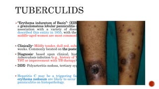 “Erythema induratum of Bazin”- (EIB) & "nodular vasculitis" are used to refer to
a granulomatous lobular panniculitis of the lower extremities that may develop in
association with a variety of disorders, particularly infections. Bazin first
described this entity in 1855, with the belief of TB as the origin.. Young women &
middle-aged women are most commonly affected.
 Clinically- Mildly tender, dull red, subcutaneous nodules over the course of several
weeks. Commonly located on the posterior aspects of the lower legs.
 Diagnosis- based upon clinical, histopathologic findings, & evidence for M.
tuberculosis infection (e.g., history of TB, a detectable focus of infection, a positive
TST or improvement with TB therapy); AFB –Ve.
 DDX- Polyarteritis nodosa, tertiary syphilis, & other panniculitides;
 Hepatitis C may be a triggering factor for nodular vasculitis/EIB; lesions of
erythema nodosum are likely to occur on the anterior legs & demonstrate a septal
panniculitis on histopathology.
 