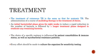  The treatment of cutaneous TB is the same as that for systemic TB. The
administration of a course of multidrug therapy is the treatment of choice.
 An initial bactericidal phase given for eight weeks to induce a rapid reduction in
the number of bacteria is followed by a longer treatment phase designed to
eradicate any remaining bacteria.
 The choice of a specific regimen is influenced by patient comorbidities & immune
status, as well as mycobacterial resistance patterns.
Every effort should be made to culture the organism for sensitivity testing.
 