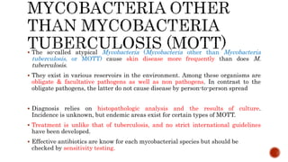  The so-called atypical Mycobacteria (Mycobacteria other than Mycobacteria
tuberculosis, or MOTT) cause skin disease more frequently than does M.
tuberculosis.
 They exist in various reservoirs in the environment. Among these organisms are
obligate & facultative pathogens as well as non pathogens. In contrast to the
obligate pathogens, the latter do not cause disease by person-to-person spread
 Diagnosis relies on histopathologic analysis and the results of culture.
Incidence is unknown, but endemic areas exist for certain types of MOTT.
 Treatment is unlike that of tuberculosis, and no strict international guidelines
have been developed.
 Effective antibiotics are know for each mycobacterial species but should be
checked by sensitivity testing.
 