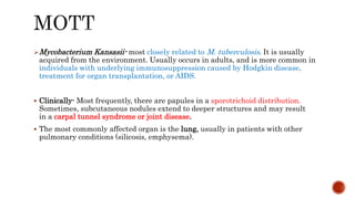 Mycobacterium Kansasii- most closely related to M. tuberculosis. It is usually
acquired from the environment. Usually occurs in adults, and is more common in
individuals with underlying immunosuppression caused by Hodgkin disease,
treatment for organ transplantation, or AIDS.
 Clinically- Most frequently, there are papules in a sporotrichoid distribution.
Sometimes, subcutaneous nodules extend to deeper structures and may result
in a carpal tunnel syndrome or joint disease.
 The most commonly affected organ is the lung, usually in patients with other
pulmonary conditions (silicosis, emphysema).
 