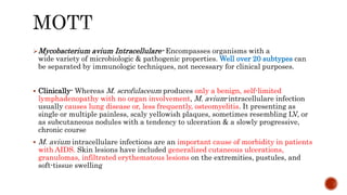 Mycobacterium avium Intracellulare- Encompasses organisms with a
wide variety of microbiologic & pathogenic properties. Well over 20 subtypes can
be separated by immunologic techniques, not necessary for clinical purposes.
 Clinically- Whereas M. scrofulaceum produces only a benign, self-limited
lymphadenopathy with no organ involvement, M. avium-intracellulare infection
usually causes lung disease or, less frequently, osteomyelitis. It presenting as
single or multiple painless, scaly yellowish plaques, sometimes resembling LV, or
as subcutaneous nodules with a tendency to ulceration & a slowly progressive,
chronic course
 M. avium intracellulare infections are an important cause of morbidity in patients
with AIDS. Skin lesions have included generalized cutaneous ulcerations,
granulomas, infiltrated erythematous lesions on the extremities, pustules, and
soft-tissue swelling
 