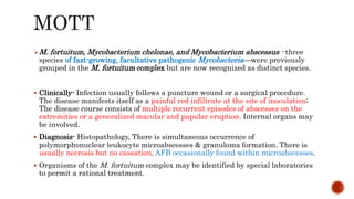 M. fortuitum, Mycobacterium chelonae, and Mycobacterium abscessus - three
species of fast-growing, facultative pathogenic Mycobacteria—were previously
grouped in the M. fortuitum complex but are now recognized as distinct species.
 Clinically- Infection usually follows a puncture wound or a surgical procedure.
The disease manifests itself as a painful red infiltrate at the site of inoculation;
The disease course consists of multiple recurrent episodes of abscesses on the
extremities or a generalized macular and papular eruption. Internal organs may
be involved.
 Diagnosis- Histopathology, There is simultaneous occurrence of
polymorphonuclear leukocyte microabscesses & granuloma formation. There is
usually necrosis but no caseation. AFB occasionally found within microabscesses.
 Organisms of the M. fortuitum complex may be identified by special laboratories
to permit a rational treatment.
 