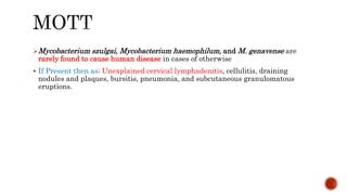 Mycobacterium szulgai, Mycobacterium haemophilum, and M. genavense are
rarely found to cause human disease in cases of otherwise
 If Present then as; Unexplained cervical lymphadenitis, cellulitis, draining
nodules and plaques, bursitis, pneumonia, and subcutaneous granulomatous
eruptions.
 