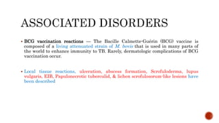  BCG vaccination reactions — The Bacille Calmette-Guérin (BCG) vaccine is
composed of a living attenuated strain of M. bovis that is used in many parts of
the world to enhance immunity to TB. Rarely, dermatologic complications of BCG
vaccination occur.
 Local tissue reactions, ulceration, abscess formation, Scrofuloderma, lupus
vulgaris, EIB, Papulonecrotic tuberculid, & lichen scrofulosorum-like lesions have
been described
 