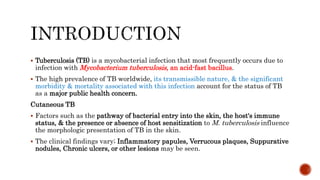  Tuberculosis (TB) is a mycobacterial infection that most frequently occurs due to
infection with Mycobacterium tuberculosis, an acid-fast bacillus.
 The high prevalence of TB worldwide, its transmissible nature, & the significant
morbidity & mortality associated with this infection account for the status of TB
as a major public health concern.
Cutaneous TB
 Factors such as the pathway of bacterial entry into the skin, the host's immune
status, & the presence or absence of host sensitization to M. tuberculosis influence
the morphologic presentation of TB in the skin.
 The clinical findings vary; Inflammatory papules, Verrucous plaques, Suppurative
nodules, Chronic ulcers, or other lesions may be seen.
 