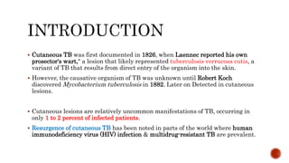  Cutaneous TB was first documented in 1826, when Laennec reported his own
prosector's wart," a lesion that likely represented tuberculosis verrucosa cutis, a
variant of TB that results from direct entry of the organism into the skin.
 However, the causative organism of TB was unknown until Robert Koch
discovered Mycobacterium tuberculosis in 1882. Later on Detected in cutaneous
lesions.
 Cutaneous lesions are relatively uncommon manifestations of TB, occurring in
only 1 to 2 percent of infected patients.
 Resurgence of cutaneous TB has been noted in parts of the world where human
immunodeficiency virus (HIV) infection & multidrug-resistant TB are prevalent.
 