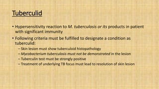Tuberculid
• Hypersensitivity reaction to M. tuberculosis or its products in patient
with significant immunity
• Following criteria must be fulfilled to designate a condition as
tuberculid:
– Skin lesion must show tuberculoid histopathology
– Mycobacterium tuberculosis must not be demonstrated in the lesion
– Tuberculin test must be strongly positive
– Treatment of underlying TB focus must lead to resolution of skin lesion
 