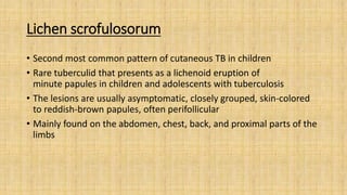 Lichen scrofulosorum
• Second most common pattern of cutaneous TB in children
• Rare tuberculid that presents as a lichenoid eruption of
minute papules in children and adolescents with tuberculosis
• The lesions are usually asymptomatic, closely grouped, skin-colored
to reddish-brown papules, often perifollicular
• Mainly found on the abdomen, chest, back, and proximal parts of the
limbs
 
