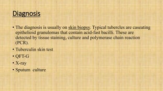 Diagnosis
• The diagnosis is usually on skin biopsy. Typical tubercles are caseating
epithelioid granulomas that contain acid-fast bacilli. These are
detected by tissue staining, culture and polymerase chain reaction
(PCR).
• Tuberculin skin test
• QFT-G
• X-ray
• Sputum culture
 
