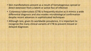 • Skin manifestations present as a result of hematogenous spread or
direct extension from a latent or active foci of infection
• Cutaneous tuberculosis (CTB) is frequently elusive as it mimics a wide
differential diagnosis and also evades microbiological confirmation
despite recent advances in sophisticated techniques
• Although rare, given its worldwide prevalence, it is important to
recognize the many clinical variants of CTB to prevent missed or
delayed diagnoses
 