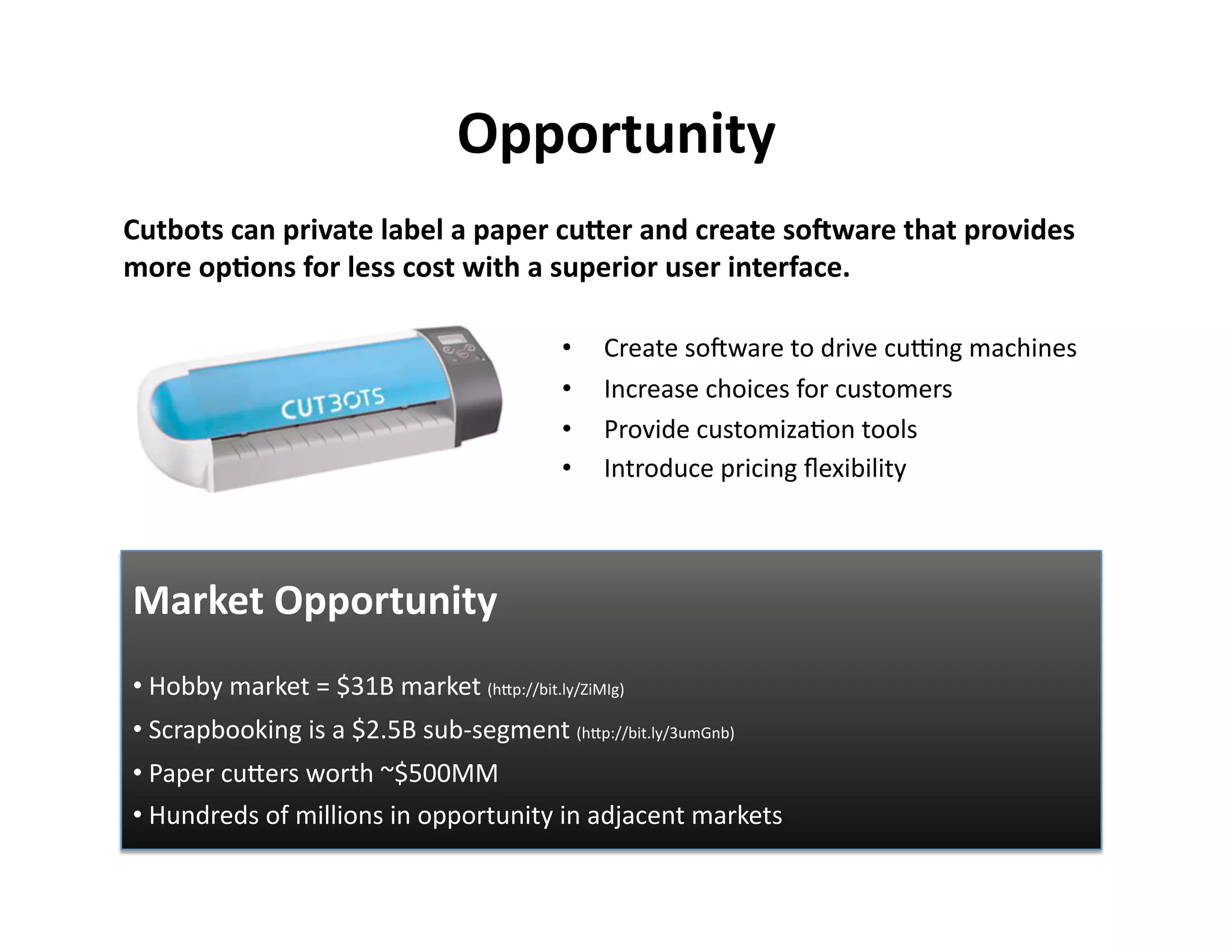 Opportunity 
Cutbots can private label a paper cuKer and create soIware that provides 
more op?ons for less cost with a superior user interface. 

                                           •    Create soPware to drive cuEng machines 
                                           •    Increase choices for customers 
                                           •    Provide customizaFon tools 
                                           •    Introduce pricing ﬂexibility 



Market Opportunity 
• Hobby market = $31B market (hOp://bit.ly/ZiMIg)  
  
• Scrapbooking is a $2.5B sub‐segment (hOp://bit.ly/3umGnb) 
  
• Paper cuOers worth ~$500MM 
  
• Hundreds of millions in opportunity in adjacent markets  
  
 