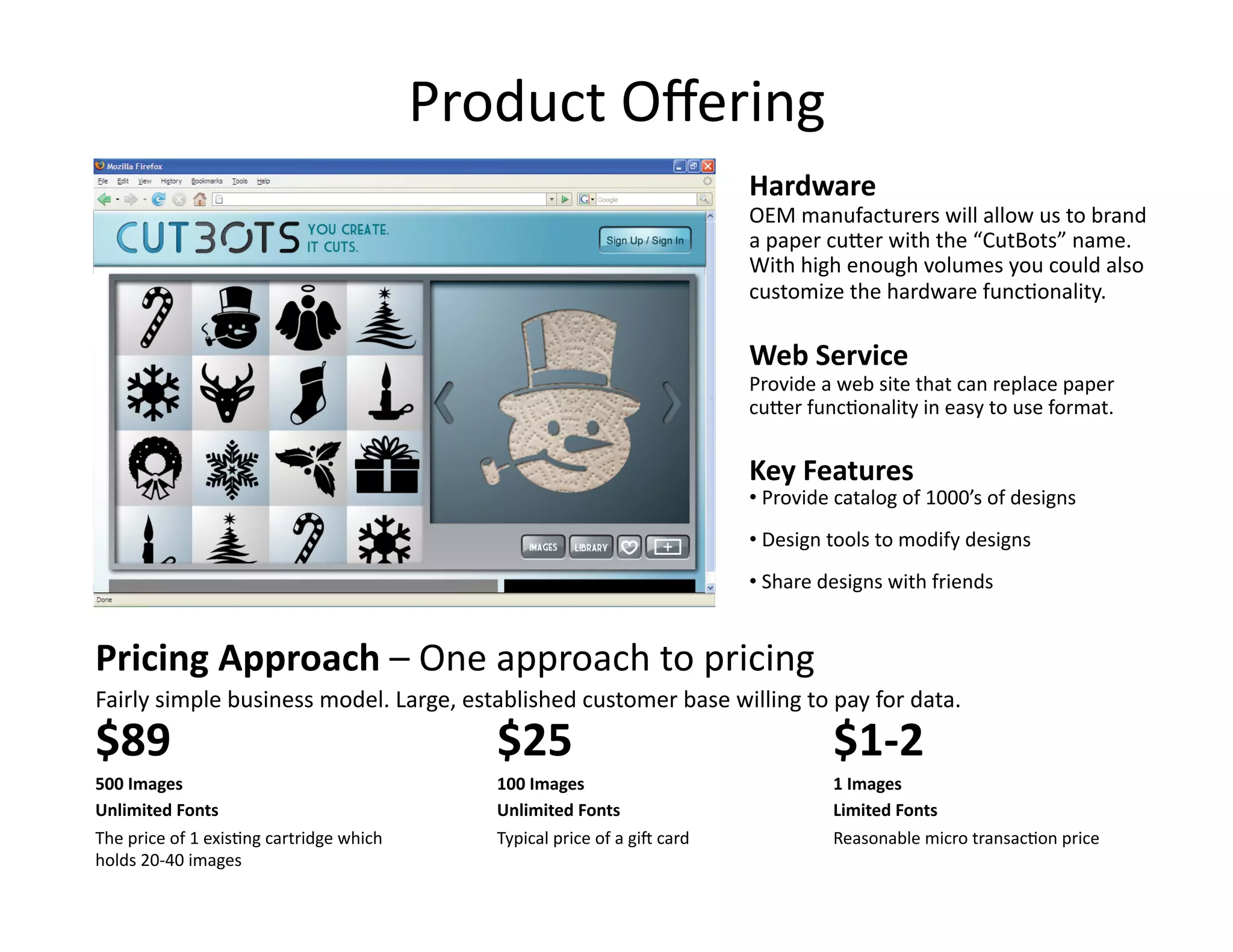 Product Oﬀering 
                                                                            Hardware 
                                                                            OEM manufacturers will allow us to brand 
                                                                            a paper cuOer with the “CutBots” name. 
                                                                            With high enough volumes you could also 
                                                                            customize the hardware funcFonality.  

                                                                            Web Service 
                                                                            Provide a web site that can replace paper 
                                                                            cuOer funcFonality in easy to use format.  


                                                                            Key Features 
                                                                            • Provide catalog of 1000’s of designs 
                                                                              
                                                                            • Design tools to modify designs 
                                                                              
                                                                            • Share designs with friends 
                                                                              


Pricing Approach – One approach to pricing  
Fairly simple business model. Large, established customer base willing to pay for data.  
$89                                          $25                                     $1‐2 
500 Images                                   100 Images                              1 Images 
Unlimited Fonts                              Unlimited Fonts                         Limited Fonts 
The price of 1 exisFng cartridge which       Typical price of a giP card             Reasonable micro transacFon price 
holds 20‐40 images 
 