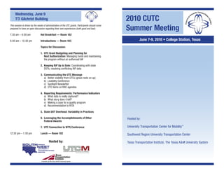 Wednesday, June 9
     TTI Gilchrist Building                                                                         2010 CUTC
                                                                                                    Summer Meeting
This session is driven by the needs of administrators of the UTC grants. Participants should come
prepared to have an open discussion regarding their own experiences (both good and bad).

7:30 am – 8:00 am               Hot Breakfast — Room 102

8:00 am – 12:30 pm              Introductions — Room 103                                                     June 7-9, 2010 • College Station, Texas
                                Topics for Discussion:

                                1. UTC Grant Budgeting and Planning for
                                   Next Authorization: Managing funds and maintaining
                                   the program without an authorized bill

                                2. Keeping RiP Up to Date: Coordinating with state
                                   DOTs, resolving conflicting RiP data

                                3. Communicating the UTC Message
                                   a) Better visibility from UTCs (grass roots on up)
                                   b) Livability Conference
                                   c) Spotlight Newsletter
                                   d) UTC items on RAC agendas

                                4. Reporting Requirements: Performance Indicators
                                   a) What data is really captured?
                                   b) What story does it tell?
                                   c) Making a case for a quality program
                                   d) Recommendation to RITA

                                5. State DOT Overhead: Variability in Practices

                                6. Leveraging the Accomplishments of Other                          Hosted by:
                                   Federal Awards

                                7. UTC Connection to WTS Conference                                 University Transportation Center for Mobility™
12:30 pm – 1:30 pm              Lunch — Room 102                                                    Southwest Region University Transportation Center

                                           Hosted by:                                               Texas Transportation Institute, The Texas A&M University System




                                 A member of   e Texas A&M University System
 