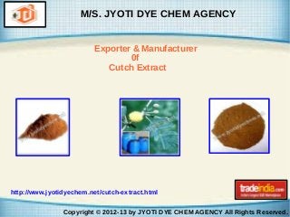 M/S. JYOTI DYE CHEM AGENCY
Exporter & Manufacturer
0f
Cutch Extract

http://www.jyotidyechem.net/cutch-extract.html
Copyright © 2012-13 by JYOTI DYE CHEM AGENCY All Rights Reserved.

 