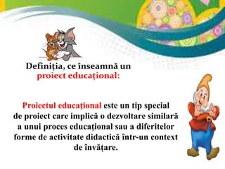 Definiția, ce înseamnă un
proiect educațional:
Proiectul educațional este un tip special
de proiect care implică o dezvoltare similară
a unui proces educațional sau a diferitelor
forme de activitate didactică într-un context
de învățare.
 