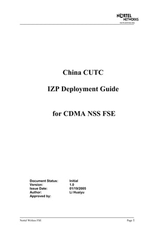 China CUTC
IZP Deployment Guide
for CDMA NSS FSE
Document Status: Initial
Version: 1.0
Issue Date: 01/19/2005
Author: Li Huaiyu
Approved by:
Nortel Wirless FSE Page 1
 