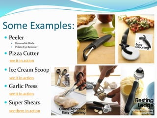 Some Examples:
 Peeler
      Removable Blade
      Potato Eye Remover

 Pizza Cutter
  see it in action

 Ice Cream Scoop
  see it in action

 Garlic Press
  see it in action

 Super Shears
  see them in action
 