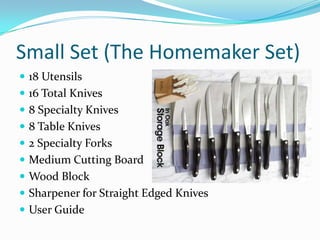 Small Set (The Homemaker Set)
 18 Utensils
 16 Total Knives
 8 Specialty Knives
 8 Table Knives
 2 Specialty Forks
 Medium Cutting Board
 Wood Block
 Sharpener for Straight Edged Knives
 User Guide
 