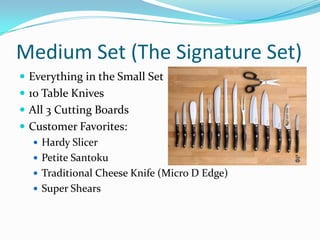 Medium Set (The Signature Set)
 Everything in the Small Set
 10 Table Knives
 All 3 Cutting Boards
 Customer Favorites:
    Hardy Slicer
    Petite Santoku
    Traditional Cheese Knife (Micro D Edge)
    Super Shears
 