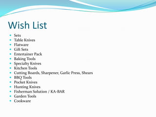 Wish List
   Sets
   Table Knives
   Flatware
   Gift Sets
   Entertainer Pack
   Baking Tools
   Specialty Knives
   Kitchen Tools
   Cutting Boards, Sharpener, Garlic Press, Shears
   BBQ Tools
   Pocket Knives
   Hunting Knives
   Fisherman Solution / KA-BAR
   Garden Tools
   Cookware
 