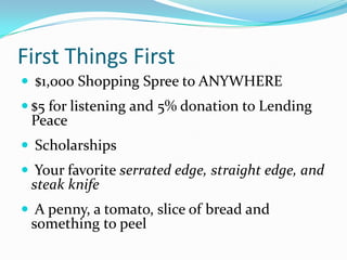 First Things First
 $1,000 Shopping Spree to ANYWHERE
 $5 for listening and 5% donation to Lending
 Peace
 Scholarships
 Your favorite serrated edge, straight edge, and
 steak knife
 A penny, a tomato, slice of bread and
 something to peel
 