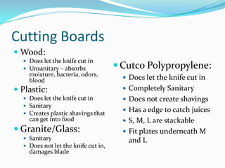 Cutting Boards
 Wood:
   Does let the knife cut in
   Unsanitary – absorbs              Cutco Polypropylene:
    moisture, bacteria, odors,
    blood                               Does let the knife cut in
 Plastic:                              Completely Sanitary
   Does let the knife cut in           Does not create shavings
   Sanitary
   Creates plastic shavings that
                                        Has a edge to catch juices
    can get into food                   S, M, L are stackable
 Granite/Glass:                        Fit plates underneath M
   Sanitary                            and L
   Does not let the knife cut in,
    damages blade
 