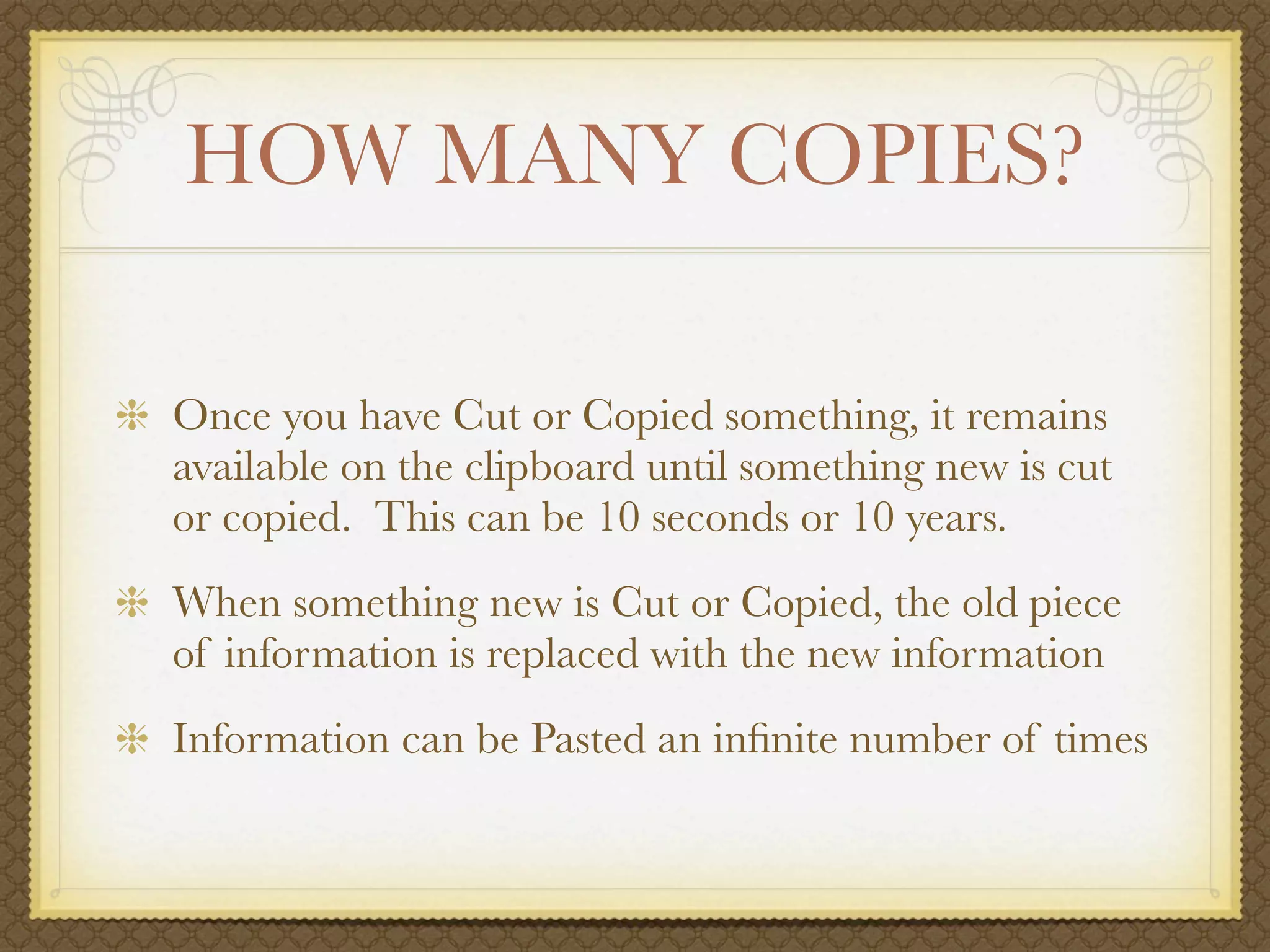HOW MANY COPIES?

Once you have Cut or Copied something, it remains
available on the clipboard until something new is cut
or copied. This can be 10 seconds or 10 years.
When something new is Cut or Copied, the old piece
of information is replaced with the new information
Information can be Pasted an inﬁnite number of times
 