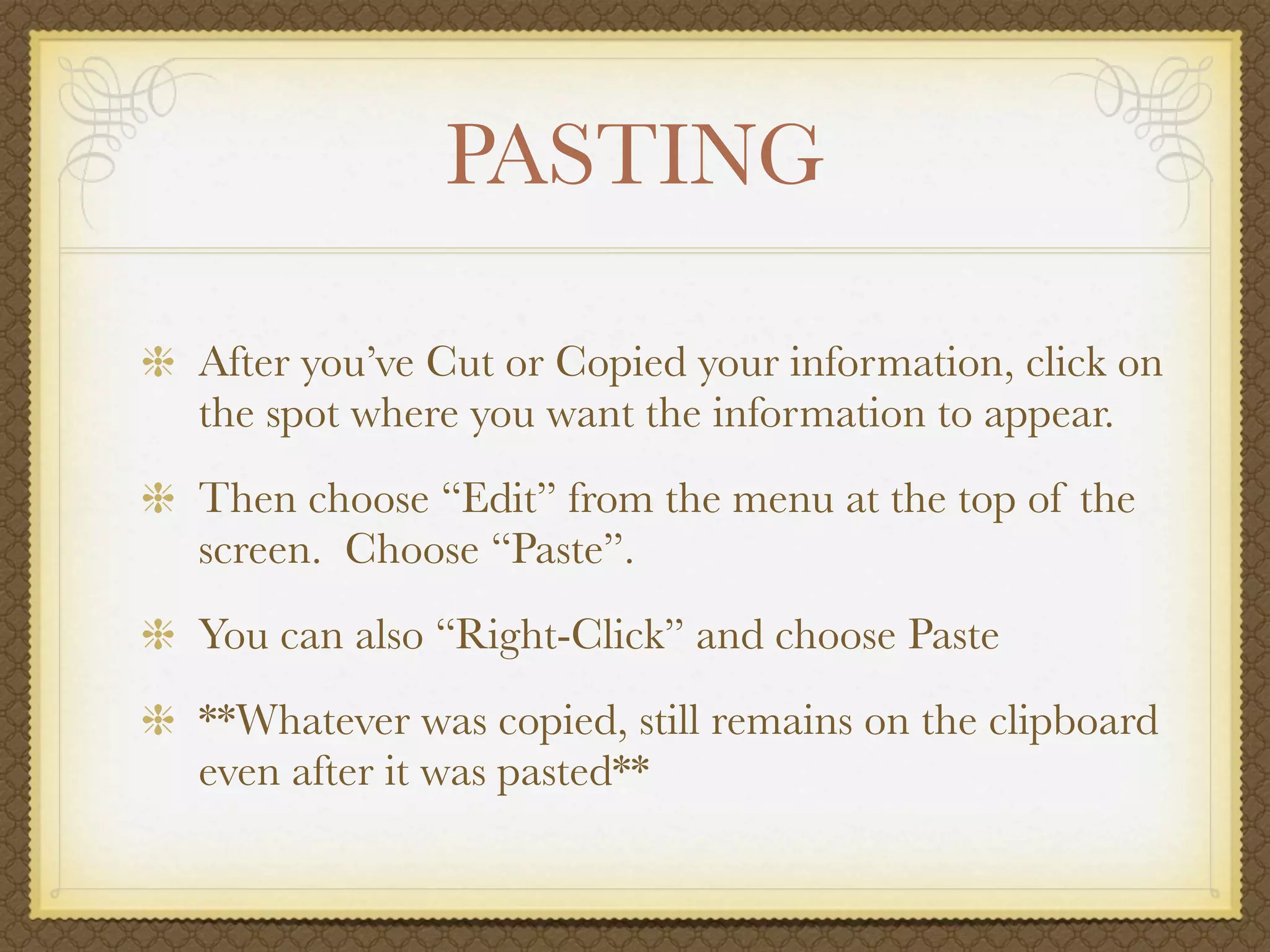 PASTING

After you’ve Cut or Copied your information, click on
the spot where you want the information to appear.
Then choose “Edit” from the menu at the top of the
screen. Choose “Paste”.
You can also “Right-Click” and choose Paste
**Whatever was copied, still remains on the clipboard
even after it was pasted**
 