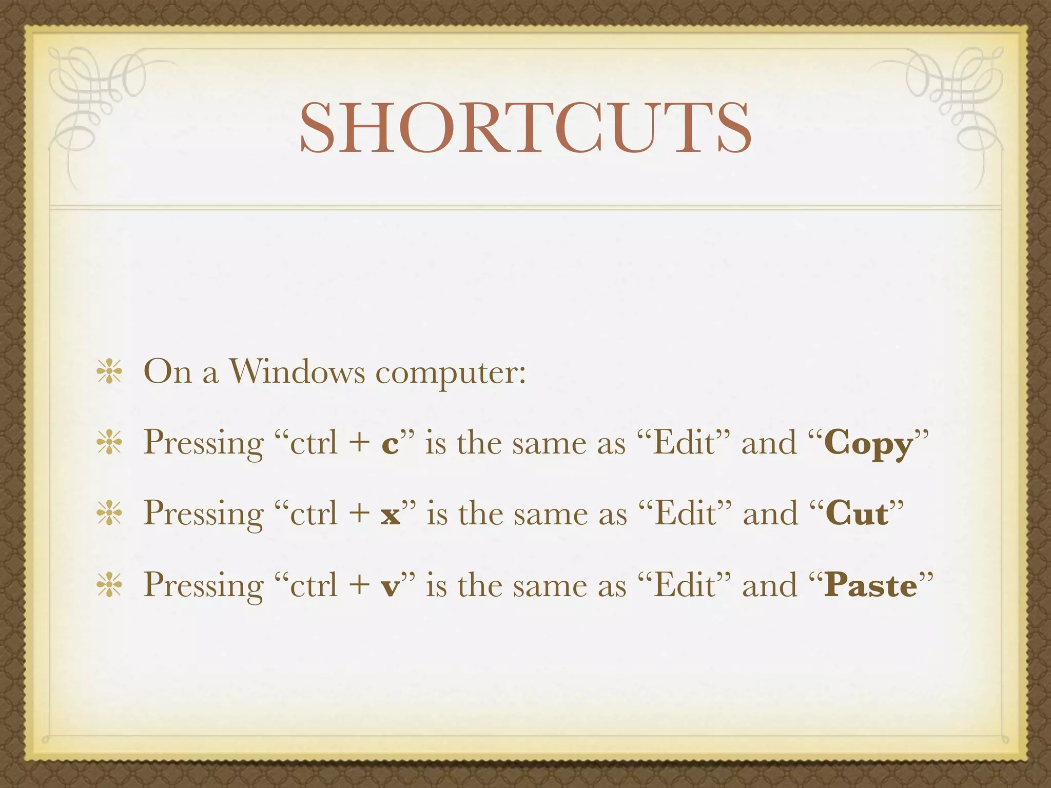 SHORTCUTS


On a Windows computer:
Pressing “ctrl + c” is the same as “Edit” and “Copy”
Pressing “ctrl + x” is the same as “Edit” and “Cut”
Pressing “ctrl + v” is the same as “Edit” and “Paste”
 