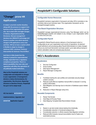InsuranceAccelerated Upgrades done for both HRMS & FIN 8.x to 9.0 and 8.4x to 8.49 for Life and P&C   Insurance/Financial companies both in US and India.Manufacturing30% Cost Reduction through HCL’s Accelerated Upgrade Approach20% reduction in cycle time  & FTE deployment  requirement  during application upgradeReduced operational costs for the client by almost 40% by off shoring its PeopleSoft applications Lowered the TCO by Reducing tickets by over 80% - We brought down the tickets from 70 per week to single digits in 6 months The company’s support function had an internal SLA adherence of 80%. Processes were further refined to increase the SLA adherence to 100% HospitalityLowered the TCO byReducing tickets by over 60%Delivered enhancements on time for over 98% of the casesProvided better service to users byDelivering over 98% of the Enhancements projects on timeMaintaining  the system uptime to 99.7% HCL’s Advantage “Today & Tomorrow”We have helped our customers from all Industries in transforming their business. Make the Most out of their Non Core HR support functions. Helped HR analysts to participate in increasing organizations profit and not just remain an overhead.HCL offers both One-time and On-going advantage to its customers using its accelerators and reusable components in short term & Application Support TOOLKIT in long term.Travel & Logistics30% reduction in cost of infrastructure by consolidation of instances.20% reduction in TCO on Pension Processing & Enrollment through Custom Processes on top of PS delivered components was achieved.TelecomLeveraging the PeopleSoft 8.9 ‘Person Model’ functionality for Employee/Non-Employee.Faster turnaround time for issue resolution by utilizing our Onsite Offshore model. Substantial savings in operational cost owing to timely & quality delivery