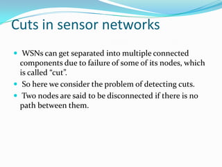 Cuts in sensor networks
 WSNs can get separated into multiple connected
  components due to failure of some of its nodes, which
  is called “cut”.
 So here we consider the problem of detecting cuts.
 Two nodes are said to be disconnected if there is no
  path between them.
 