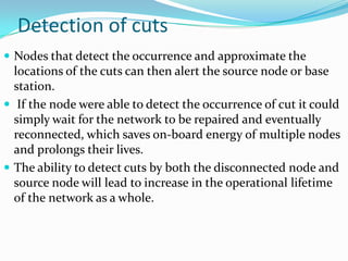 Detection of cuts
 Nodes that detect the occurrence and approximate the
  locations of the cuts can then alert the source node or base
  station.
 If the node were able to detect the occurrence of cut it could
  simply wait for the network to be repaired and eventually
  reconnected, which saves on-board energy of multiple nodes
  and prolongs their lives.
 The ability to detect cuts by both the disconnected node and
  source node will lead to increase in the operational lifetime
  of the network as a whole.
 