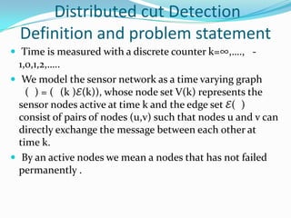 Distributed cut Detection
  Definition and problem statement
 Time is measured with a discrete counter k=∞,…., -
  1,0,1,2,…..
 We model the sensor network as a time varying graph
    ( ) = ( (k )ℰ(k)), whose node set V(k) represents the
  sensor nodes active at time k and the edge set ℰ( )
  consist of pairs of nodes (u,v) such that nodes u and v can
  directly exchange the message between each other at
  time k.
 By an active nodes we mean a nodes that has not failed
  permanently .
 