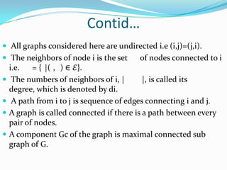 Contid…
 All graphs considered here are undirected i.e (i,j)=(j,i).
 The neighbors of node i is the set     of nodes connected to i
    i.e.   = { |( , ) ∈ ℰ}.
    The numbers of neighbors of i, |       |, is called its
    degree, which is denoted by di.
    A path from i to j is sequence of edges connecting i and j.
   A graph is called connected if there is a path between every
    pair of nodes.
   A component Gc of the graph is maximal connected sub
    graph of G.
 