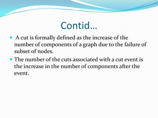 Contid…
 A cut is formally defined as the increase of the
  number of components of a graph due to the failure of
  subset of nodes.
 The number of the cuts associated with a cut event is
  the increase in the number of components after the
  event.
 