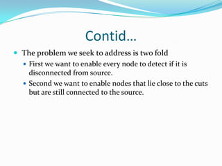 Contid…
 The problem we seek to address is two fold
   First we want to enable every node to detect if it is
    disconnected from source.
   Second we want to enable nodes that lie close to the cuts
    but are still connected to the source.
 