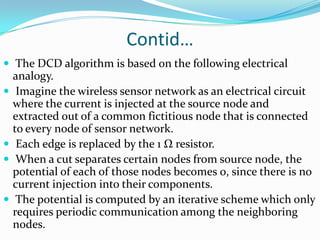 Contid…
 The DCD algorithm is based on the following electrical
    analogy.
    Imagine the wireless sensor network as an electrical circuit
    where the current is injected at the source node and
    extracted out of a common fictitious node that is connected
    to every node of sensor network.
    Each edge is replaced by the 1 Ω resistor.
    When a cut separates certain nodes from source node, the
    potential of each of those nodes becomes 0, since there is no
    current injection into their components.
    The potential is computed by an iterative scheme which only
    requires periodic communication among the neighboring
    nodes.
 