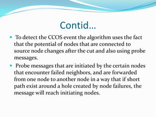 Contid…
 To detect the CCOS event the algorithm uses the fact
  that the potential of nodes that are connected to
  source node changes after the cut and also using probe
  messages.
 Probe messages that are initiated by the certain nodes
  that encounter failed neighbors, and are forwarded
  from one node to another node in a way that if short
  path exist around a hole created by node failures, the
  message will reach initiating nodes.
 